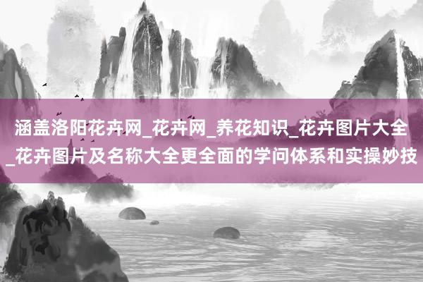 涵盖洛阳花卉网_花卉网_养花知识_花卉图片大全_花卉图片及名称大全更全面的学问体系和实操妙技